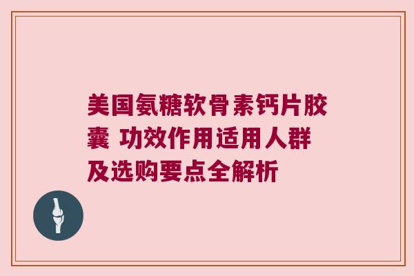 美国氨糖软骨素钙片胶囊 功效作用适用人群及选购要点全解析