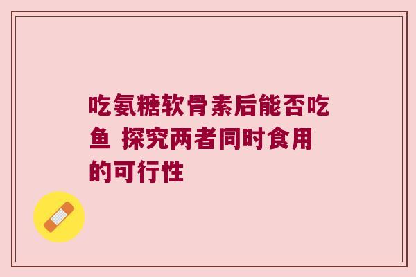 吃氨糖软骨素后能否吃鱼 探究两者同时食用的可行性