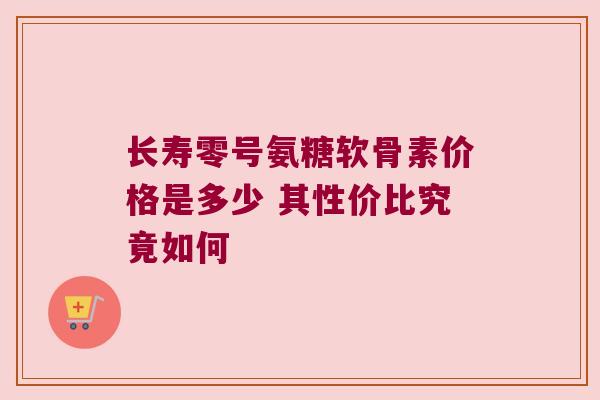 长寿零号氨糖软骨素价格是多少 其性价比究竟如何 长寿零号氨糖软骨素价格是多少 其性价比究竟如何