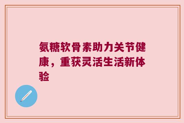 氨糖软骨素助力关节健康，重获灵活生活新体验