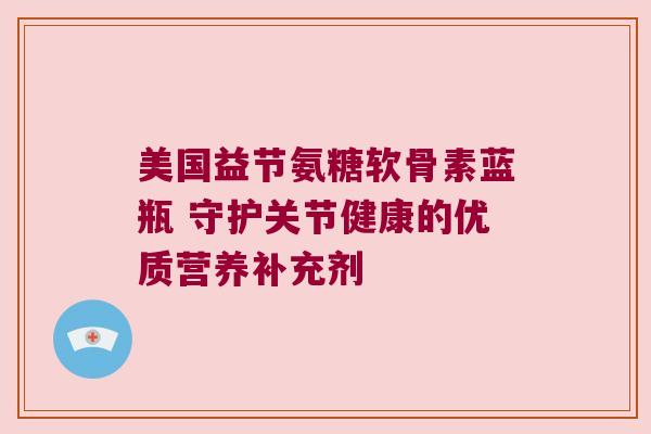美国益节氨糖软骨素蓝瓶 守护关节健康的优质营养补充剂 美国益节氨糖软骨素蓝瓶 守护关节健康的优质营养补充剂