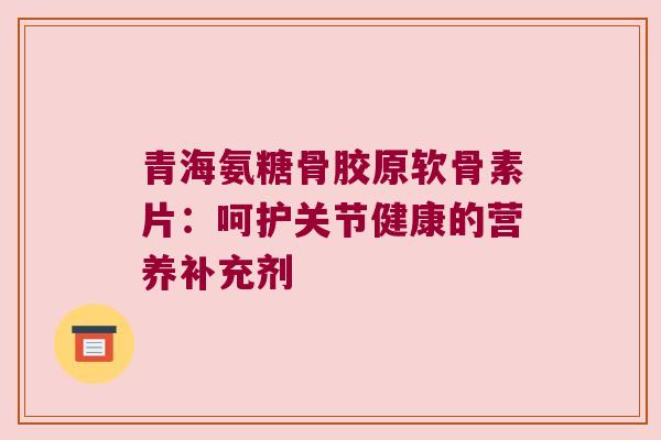 青海氨糖骨胶原软骨素片：呵护关节健康的营养补充剂