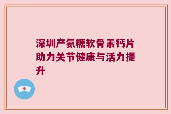深圳产氨糖软骨素钙片助力关节健康与活力提升