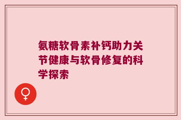 氨糖软骨素补钙助力关节健康与软骨修复的科学探索 氨糖软骨素补钙助力关节健康与软骨修复的科学探索