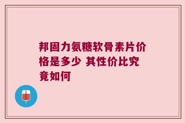 邦固力氨糖软骨素片价格是多少 其性价比究竟如何