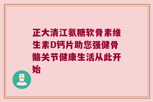正大清江氨糖软骨素维生素D钙片助您强健骨骼关节健康生活从此开始 正大清江氨糖软骨素维生素D钙片助您强健骨骼关节健康生活从此开始