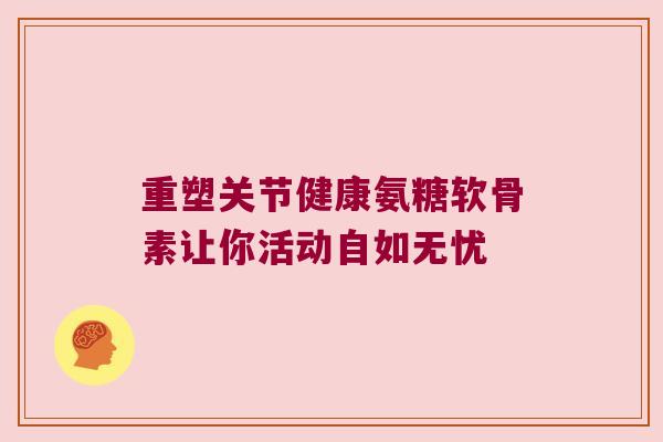 重塑关节健康氨糖软骨素让你活动自如无忧 重塑关节健康氨糖软骨素让你活动自如无忧