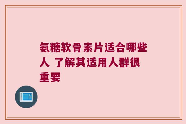 氨糖软骨素片适合哪些人 了解其适用人群很重要