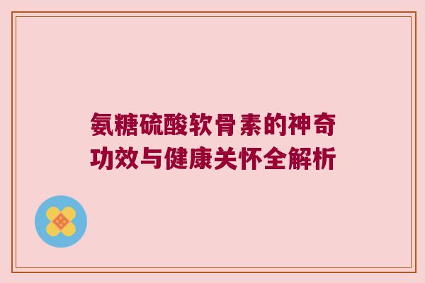 氨糖硫酸软骨素的神奇功效与健康关怀全解析 氨糖硫酸软骨素的神奇功效与健康关怀全解析