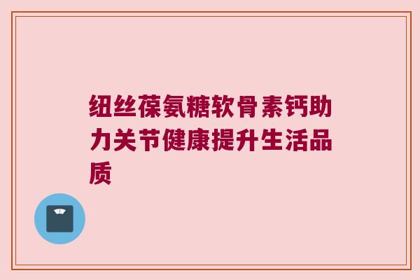 纽丝葆氨糖软骨素钙助力关节健康提升生活品质 纽丝葆氨糖软骨素钙助力关节健康提升生活品质