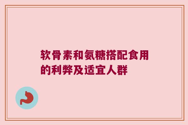 软骨素和氨糖搭配食用的利弊及适宜人群