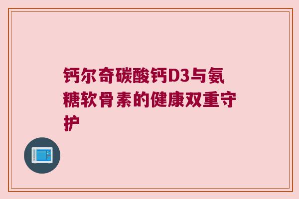 钙尔奇碳酸钙D3与氨糖软骨素的健康双重守护 钙尔奇碳酸钙D3与氨糖软骨素的健康双重守护