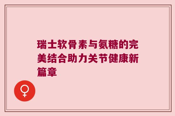 瑞士软骨素与氨糖的完美结合助力关节健康新篇章 瑞士软骨素与氨糖的完美结合助力关节健康新篇章