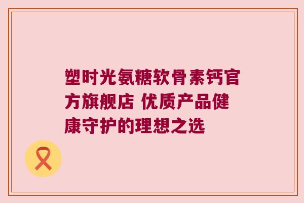 塑时光氨糖软骨素钙官方旗舰店 优质产品健康守护的理想之选 塑时光氨糖软骨素钙官方旗舰店 优质产品健康守护的理想之选