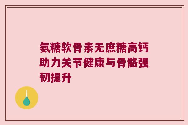 氨糖软骨素无庶糖高钙助力关节健康与骨骼强韧提升