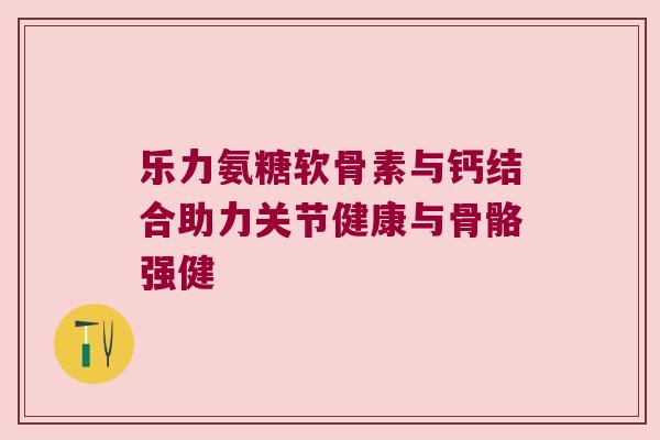 乐力氨糖软骨素与钙结合助力关节健康与骨骼强健 乐力氨糖软骨素与钙结合助力关节健康与骨骼强健