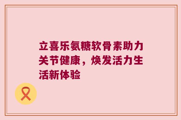 立喜乐氨糖软骨素助力关节健康，焕发活力生活新体验