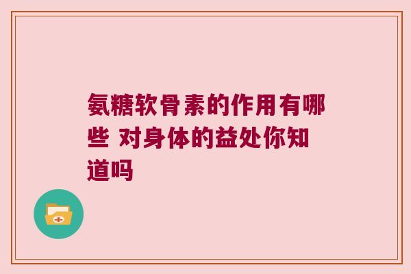 氨糖软骨素的作用有哪些 对身体的益处你知道吗 氨糖软骨素的作用有哪些 对身体的益处你知道吗