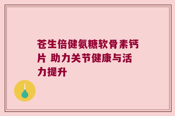 苍生倍健氨糖软骨素钙片 助力关节健康与活力提升