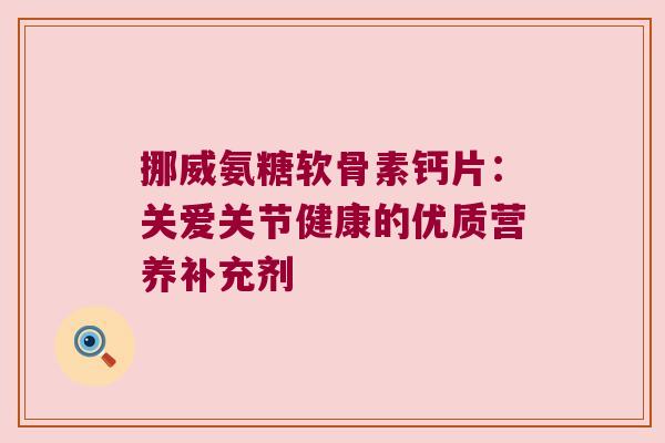 挪威氨糖软骨素钙片：关爱关节健康的优质营养补充剂
