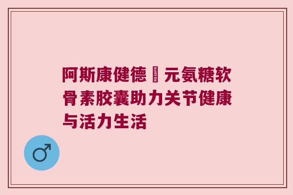 阿斯康健德蓇元氨糖软骨素胶囊助力关节健康与活力生活 阿斯康健德蓇元氨糖软骨素胶囊助力关节健康与活力生活