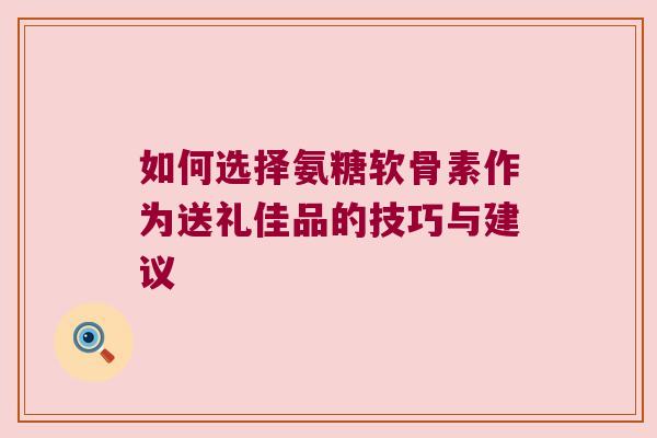 如何选择氨糖软骨素作为送礼佳品的技巧与建议