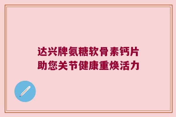 达兴牌氨糖软骨素钙片助您关节健康重焕活力 达兴牌氨糖软骨素钙片助您关节健康重焕活力
