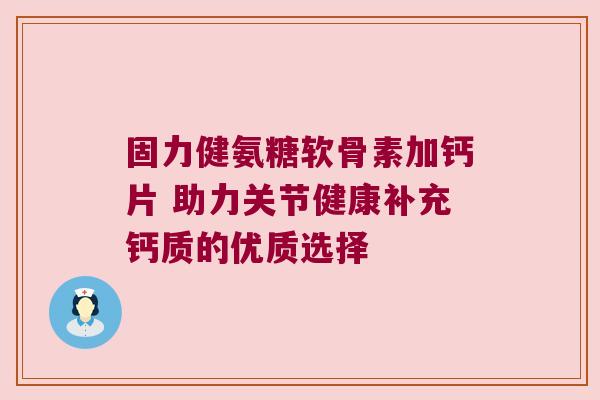 固力健氨糖软骨素加钙片 助力关节健康补充钙质的优质选择