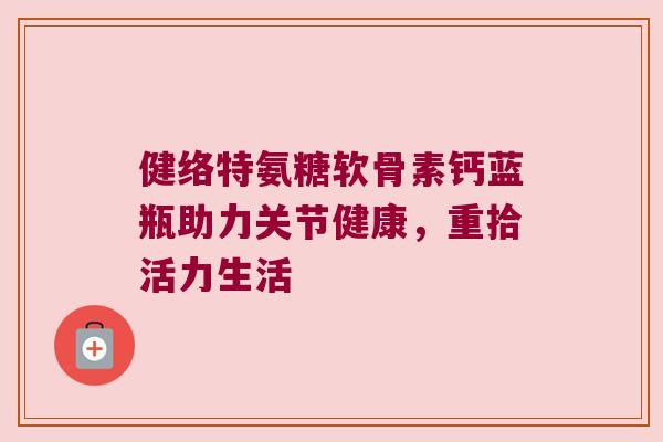 健络特氨糖软骨素钙蓝瓶助力关节健康，重拾活力生活