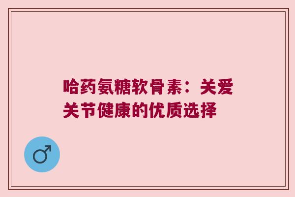 哈药氨糖软骨素：关爱关节健康的优质选择