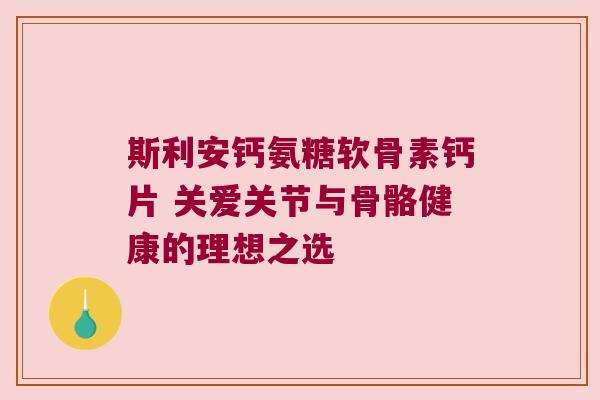 斯利安钙氨糖软骨素钙片 关爱关节与骨骼健康的理想之选