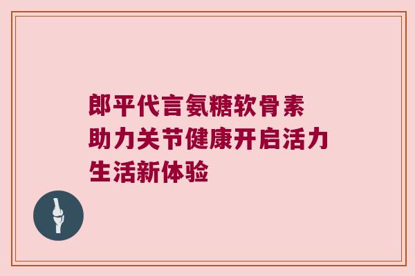 郎平代言氨糖软骨素 助力关节健康开启活力生活新体验