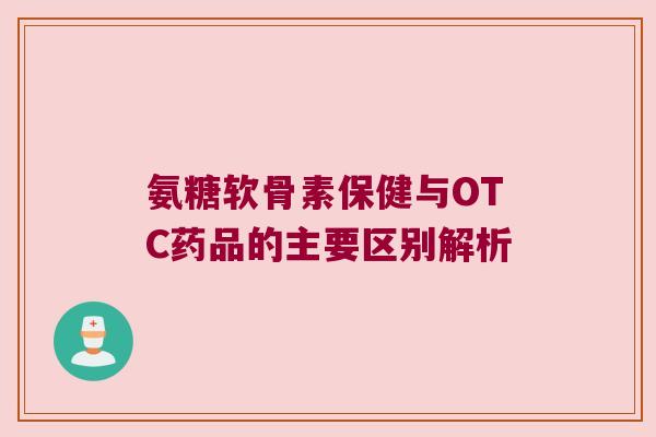 氨糖软骨素保健与OTC药品的主要区别解析 氨糖软骨素保健与OTC药品的主要区别解析