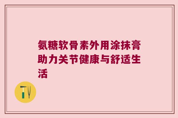氨糖软骨素外用涂抹膏助力关节健康与舒适生活 氨糖软骨素外用涂抹膏助力关节健康与舒适生活