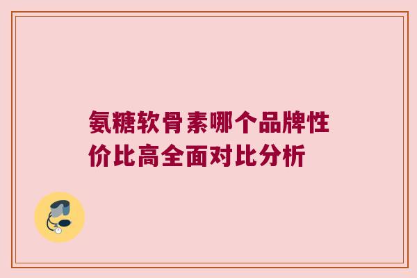 氨糖软骨素哪个品牌性价比高全面对比分析 氨糖软骨素哪个品牌性价比高全面对比分析