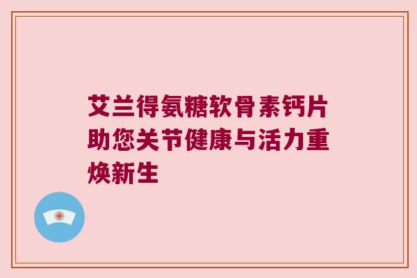 艾兰得氨糖软骨素钙片助您关节健康与活力重焕新生