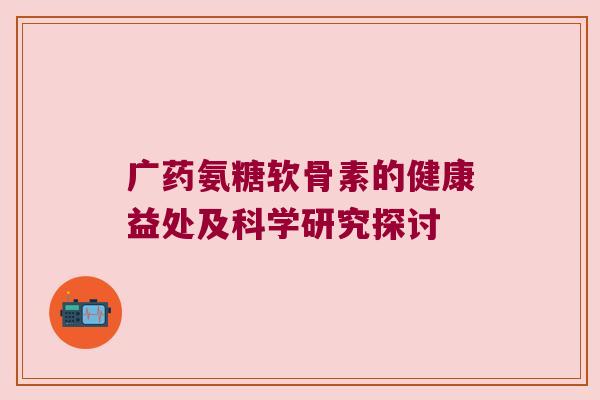 广药氨糖软骨素的健康益处及科学研究探讨 广药氨糖软骨素的健康益处及科学研究探讨