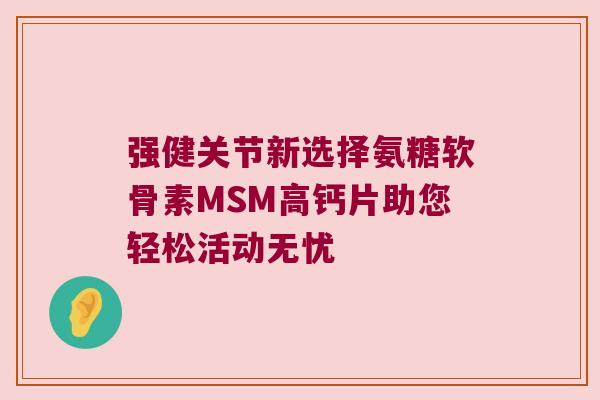 强健关节新选择氨糖软骨素MSM高钙片助您轻松活动无忧