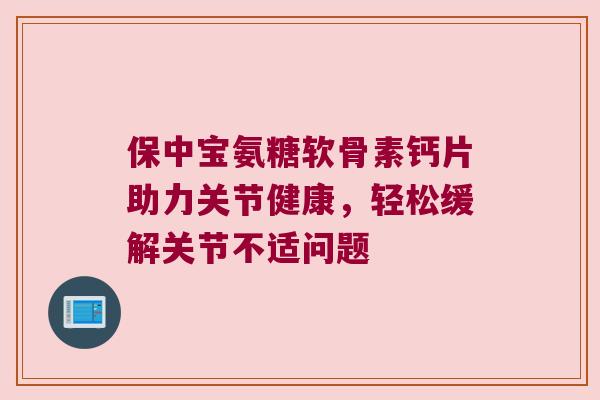 保中宝氨糖软骨素钙片助力关节健康，轻松缓解关节不适问题