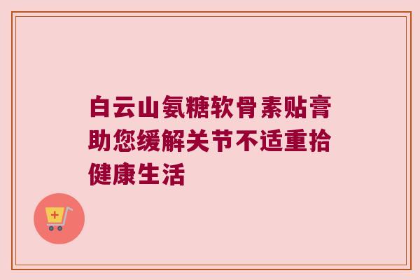 白云山氨糖软骨素贴膏助您缓解关节不适重拾健康生活 白云山氨糖软骨素贴膏助您缓解关节不适重拾健康生活