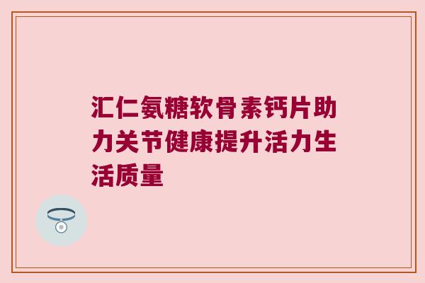 汇仁氨糖软骨素钙片助力关节健康提升活力生活质量