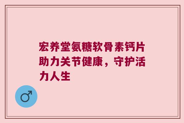 宏养堂氨糖软骨素钙片助力关节健康,守护活力人生 宏养堂氨糖软骨素钙片助力关节健康,守护活力人生