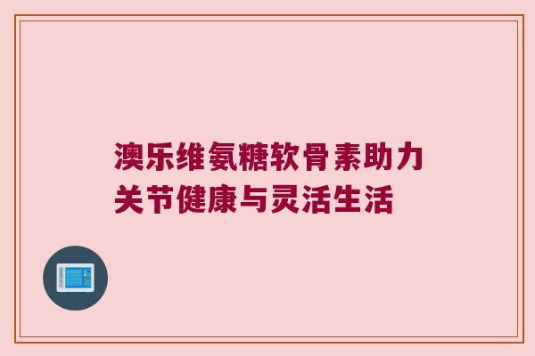 澳乐维氨糖软骨素助力关节健康与灵活生活