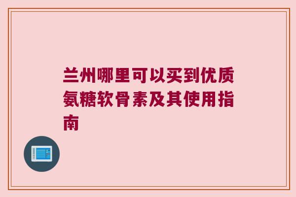 兰州哪里可以买到优质氨糖软骨素及其使用指南 兰州哪里可以买到优质氨糖软骨素及其使用指南