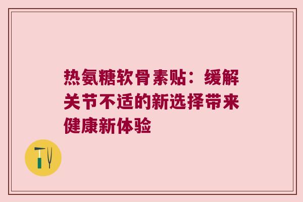 热氨糖软骨素贴:缓解关节不适的新选择带来健康新体验 热氨糖软骨素贴:缓解关节不适的新选择带来健康新体验