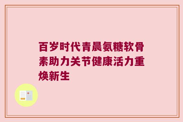 百岁时代青晨氨糖软骨素助力关节健康活力重焕新生