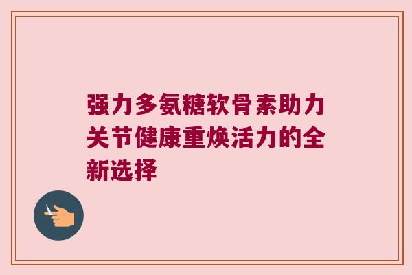 强力多氨糖软骨素助力关节健康重焕活力的全新选择 强力多氨糖软骨素助力关节健康重焕活力的全新选择