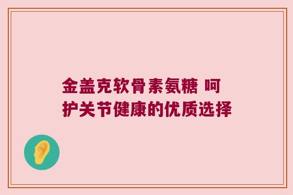 金盖克软骨素氨糖 呵护关节健康的优质选择 金盖克软骨素氨糖 呵护关节健康的优质选择