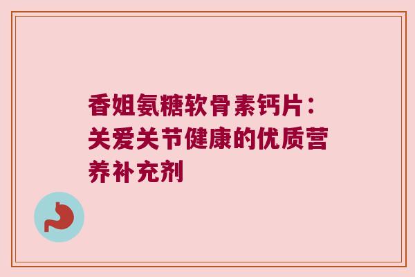 香姐氨糖软骨素钙片：关爱关节健康的优质营养补充剂