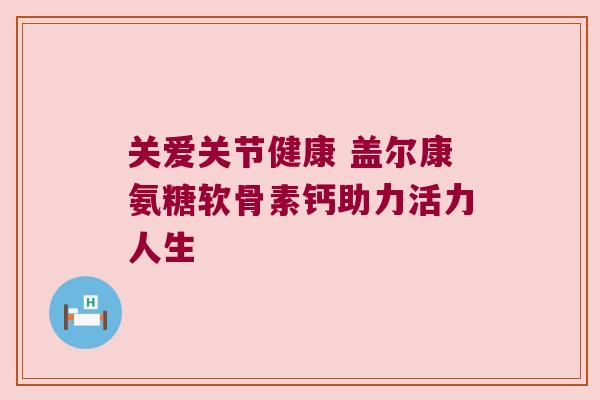 关爱关节健康 盖尔康氨糖软骨素钙助力活力人生